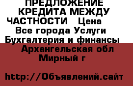 ПРЕДЛОЖЕНИЕ КРЕДИТА МЕЖДУ ЧАСТНОСТИ › Цена ­ 0 - Все города Услуги » Бухгалтерия и финансы   . Архангельская обл.,Мирный г.